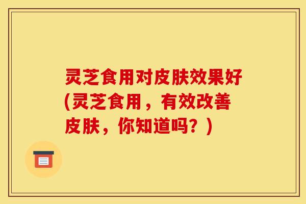 灵芝食用对皮肤效果好(灵芝食用，有效改善皮肤，你知道吗？)