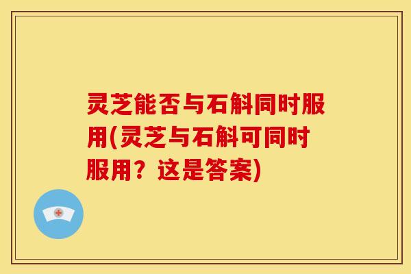 灵芝能否与石斛同时服用(灵芝与石斛可同时服用？这是答案)