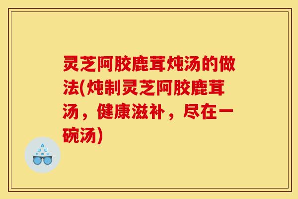 灵芝阿胶鹿茸炖汤的做法(炖制灵芝阿胶鹿茸汤,健康滋补,尽在一碗汤)