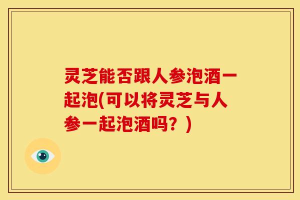 灵芝能否跟人参泡酒一起泡(可以将灵芝与人参一起泡酒吗？)