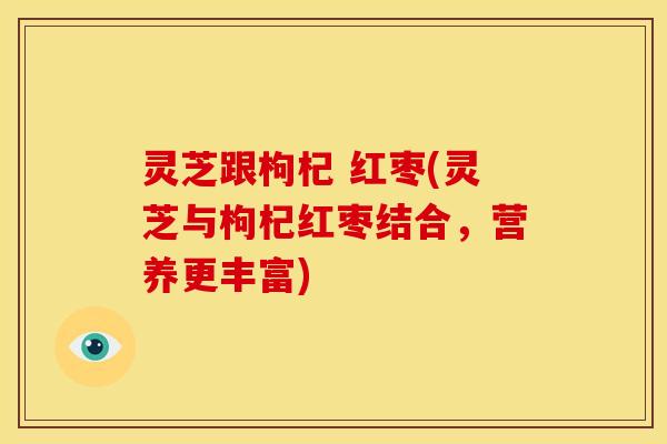 灵芝跟枸杞 红枣(灵芝与枸杞红枣结合,营养更丰富)