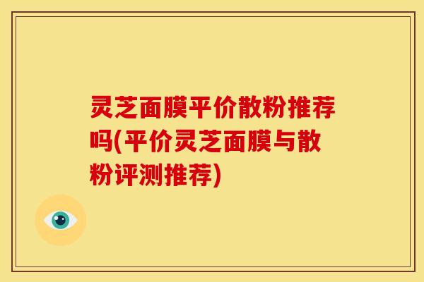 灵芝面膜平价散粉推荐吗(平价灵芝面膜与散粉评测推荐)