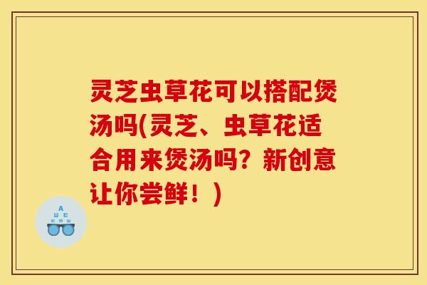 灵芝虫草花可以搭配煲汤吗(灵芝、虫草花适合用来煲汤吗？新创意让你尝鲜！)