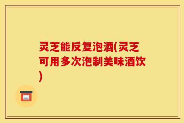 灵芝能反复泡酒(灵芝可用多次泡制美味酒饮)