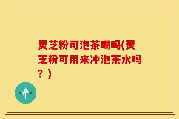 灵芝粉可泡茶喝吗(灵芝粉可用来冲泡茶水吗?)