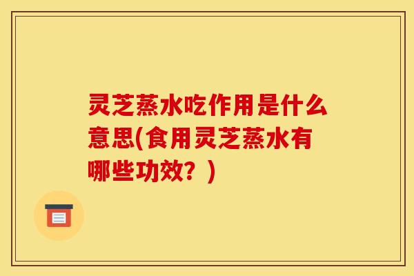 灵芝蒸水吃作用是什么意思(食用灵芝蒸水有哪些功效？)