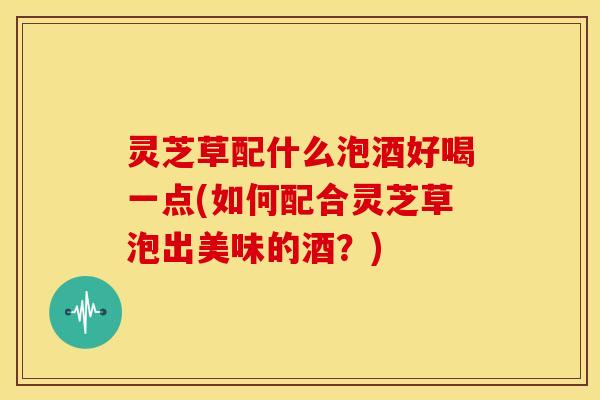灵芝草配什么泡酒好喝一点(如何配合灵芝草泡出美味的酒？)