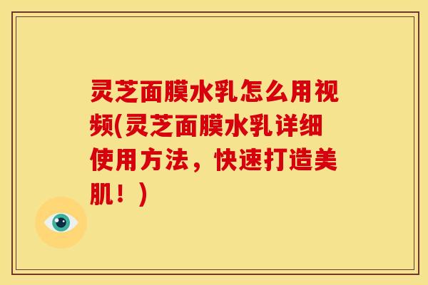 灵芝面膜水乳怎么用视频(灵芝面膜水乳详细使用方法,快速打造美肌!)