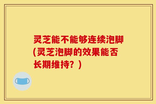 灵芝能不能够连续泡脚(灵芝泡脚的效果能否长期维持？)