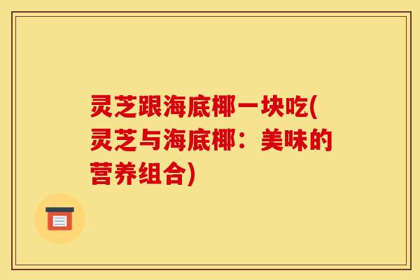 灵芝跟海底椰一块吃(灵芝与海底椰:美味的营养组合)