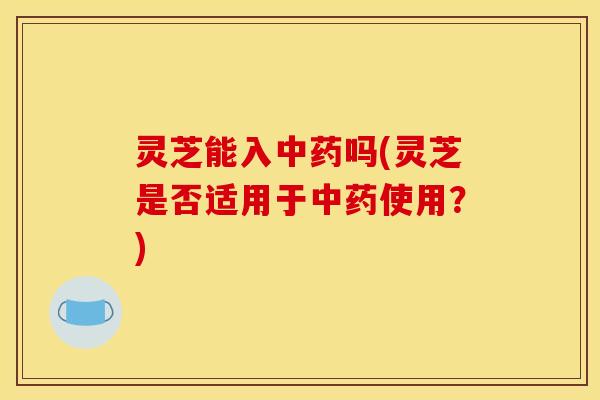 灵芝能入中药吗(灵芝是否适用于中药使用？)