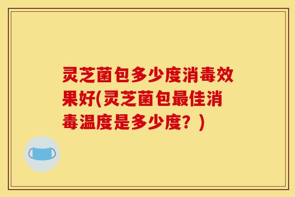 灵芝菌包多少度消毒效果好(灵芝菌包最佳消毒温度是多少度？)