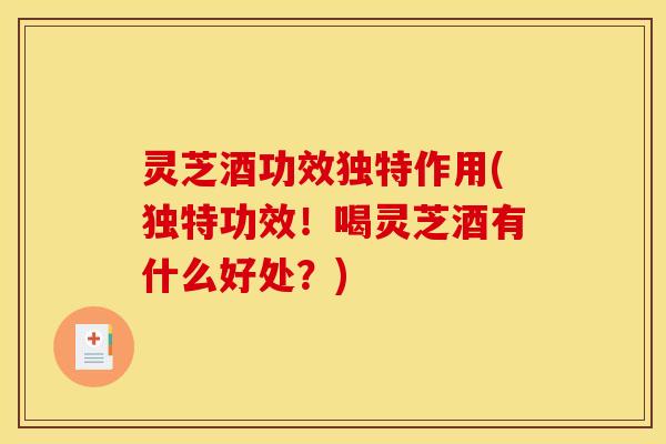 灵芝酒功效独特作用(独特功效！喝灵芝酒有什么好处？)