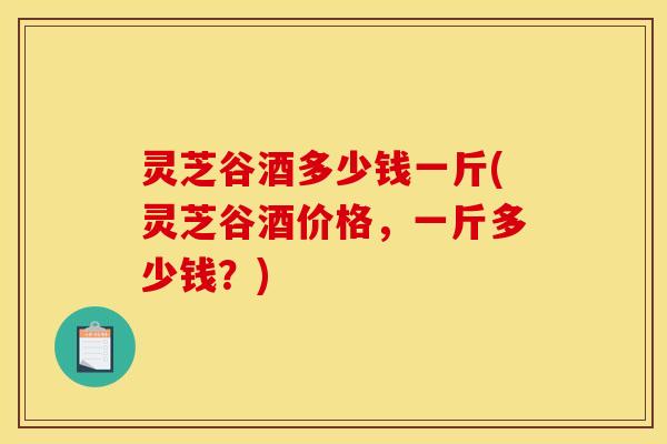 灵芝谷酒多少钱一斤(灵芝谷酒价格，一斤多少钱？)