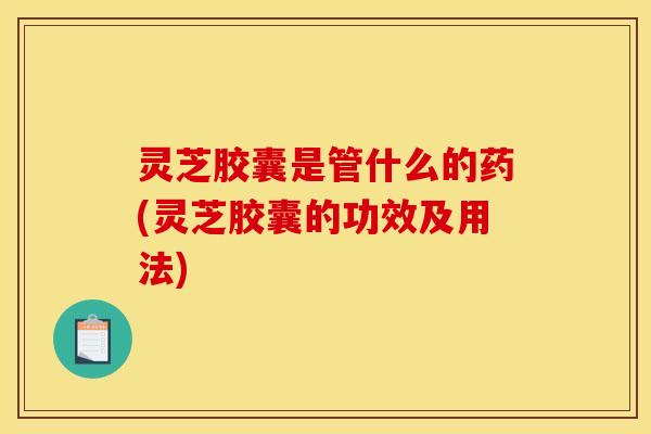 灵芝胶囊是管什么的药(灵芝胶囊的功效及用法)