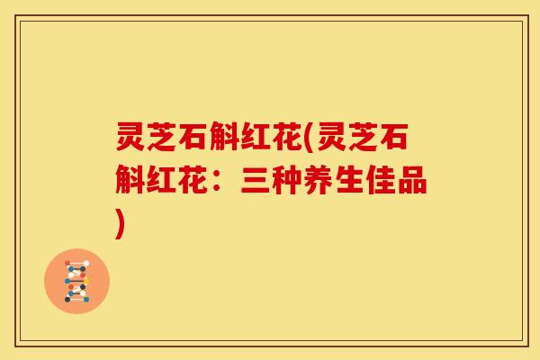 灵芝石斛红花(灵芝石斛红花:三种养生佳品)
