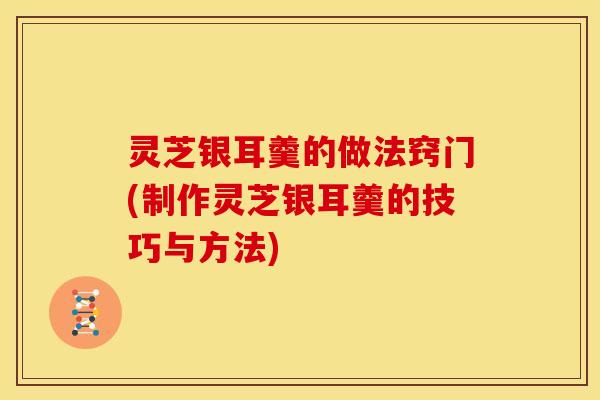 灵芝银耳羹的做法窍门(制作灵芝银耳羹的技巧与方法)