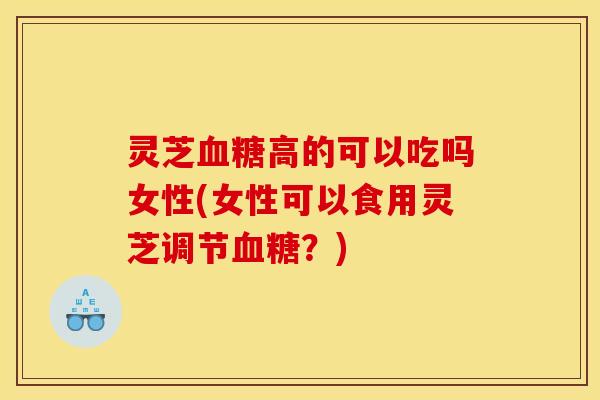 灵芝血糖高的可以吃吗女性(女性可以食用灵芝调节血糖?)