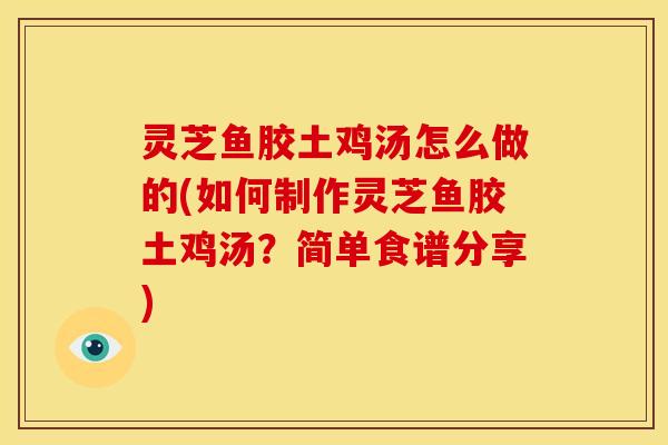 灵芝鱼胶土鸡汤怎么做的(如何制作灵芝鱼胶土鸡汤？简单食谱分享)