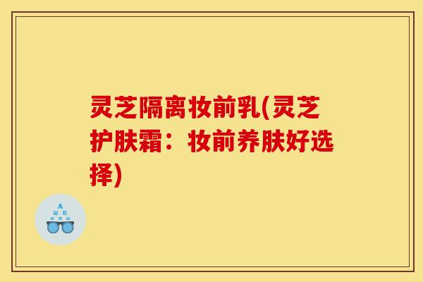 灵芝隔离妆前乳(灵芝护肤霜：妆前养肤好选择)