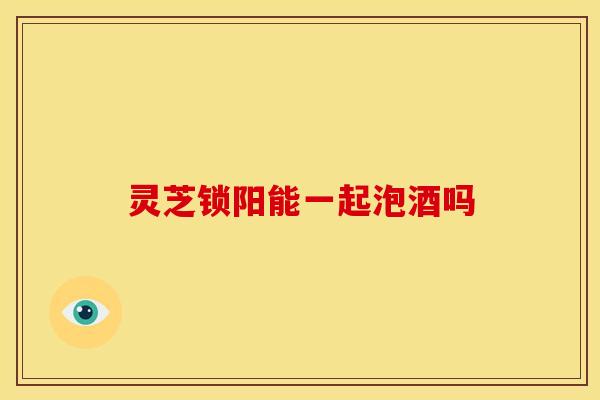 灵芝锁阳能一起泡酒吗