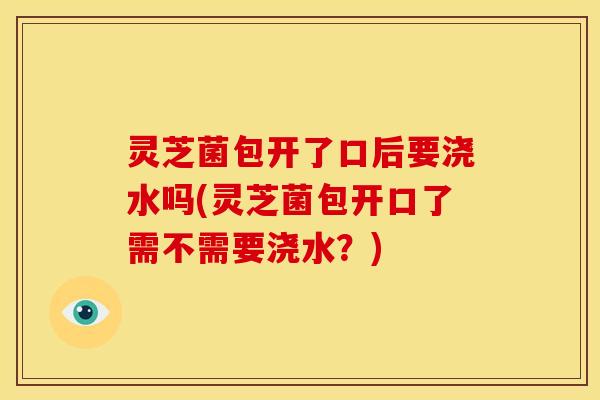 灵芝菌包开了口后要浇水吗(灵芝菌包开口了需不需要浇水?)