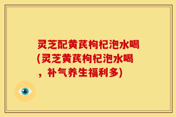 灵芝配黄芪枸杞泡水喝(灵芝黄芪枸杞泡水喝,补气养生福利多)