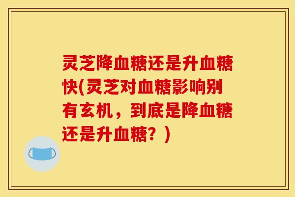 灵芝降血糖还是升血糖快(灵芝对血糖影响别有玄机，到底是降血糖还是升血糖？)