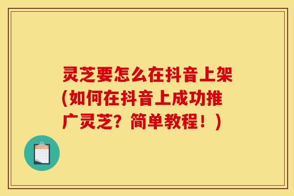 灵芝要怎么在抖音上架(如何在抖音上成功推广灵芝？简单教程！)