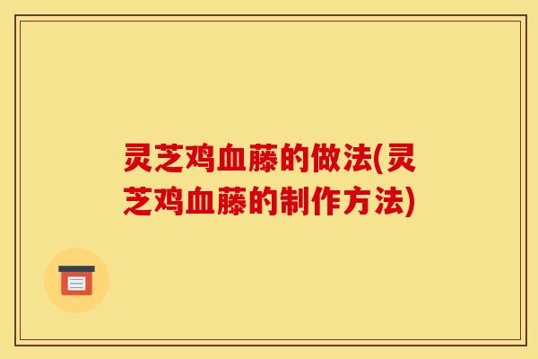 灵芝鸡血藤的做法(灵芝鸡血藤的制作方法)