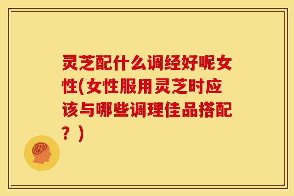 灵芝配什么调经好呢女性(女性服用灵芝时应该与哪些调理佳品搭配？)