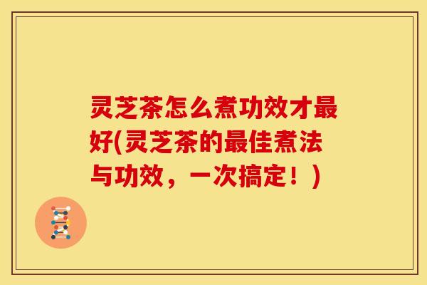 灵芝茶怎么煮功效才最好(灵芝茶的最佳煮法与功效,一次搞定!)