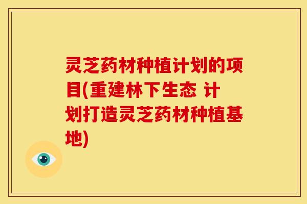 灵芝药材种植计划的项目(重建林下生态 计划打造灵芝药材种植基地)