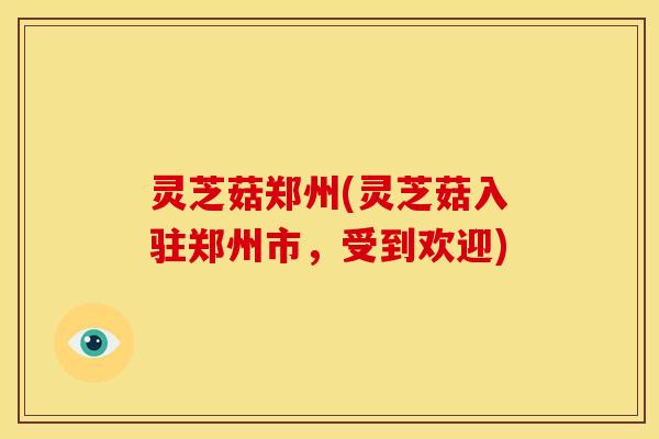 灵芝菇郑州(灵芝菇入驻郑州市,受到欢迎)