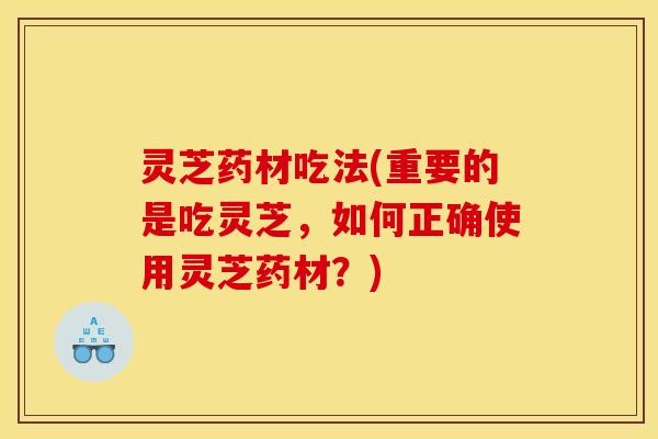 灵芝药材吃法(重要的是吃灵芝,如何正确使用灵芝药材?)