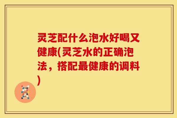 灵芝配什么泡水好喝又健康(灵芝水的正确泡法，搭配最健康的调料)