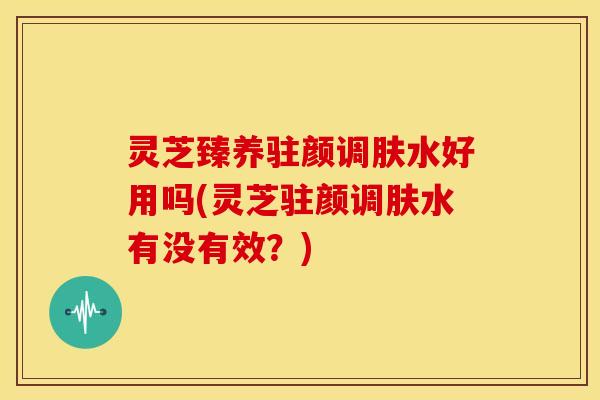 灵芝臻养驻颜调肤水好用吗(灵芝驻颜调肤水有没有效?)