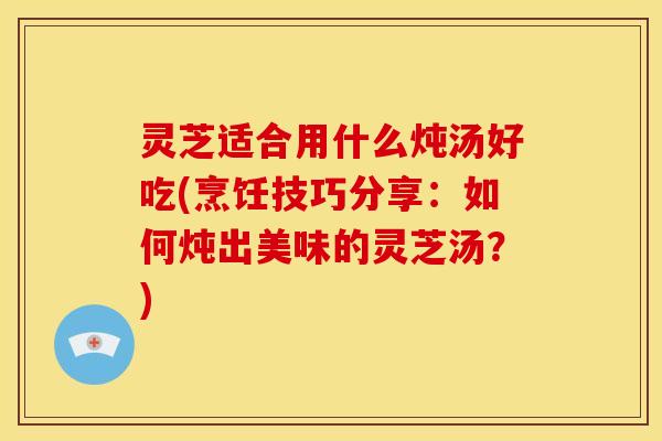 灵芝适合用什么炖汤好吃(烹饪技巧分享:如何炖出美味的灵芝汤?)