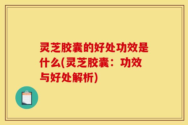灵芝胶囊的好处功效是什么(灵芝胶囊:功效与好处解析)