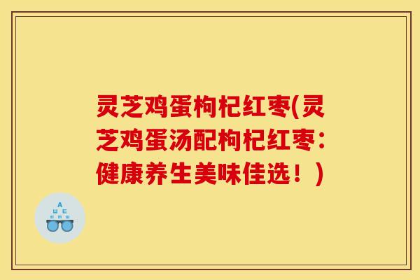 灵芝鸡蛋枸杞红枣(灵芝鸡蛋汤配枸杞红枣:健康养生美味佳选!)