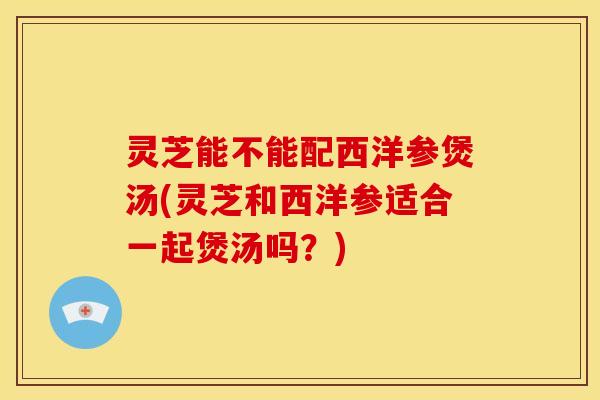 灵芝能不能配西洋参煲汤(灵芝和西洋参适合一起煲汤吗？)