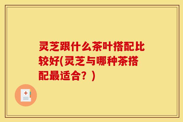 灵芝跟什么茶叶搭配比较好(灵芝与哪种茶搭配最适合？)