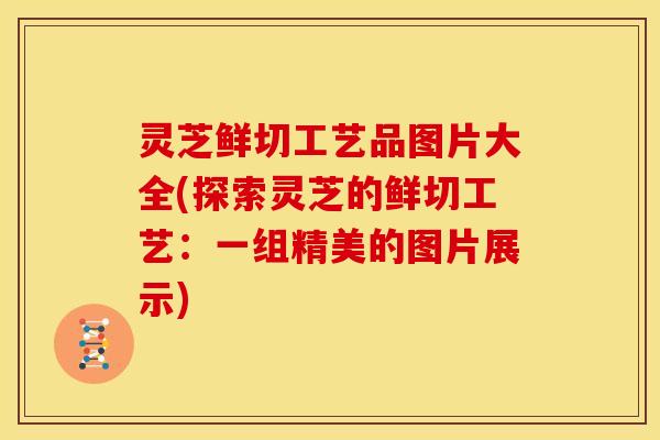 灵芝鲜切工艺品图片大全(探索灵芝的鲜切工艺:一组精美的图片展示)