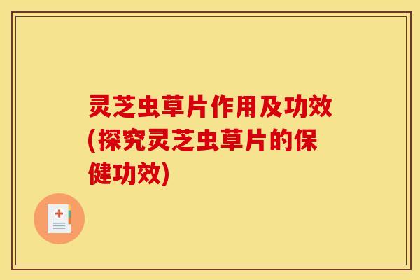 灵芝虫草片作用及功效(探究灵芝虫草片的保健功效)