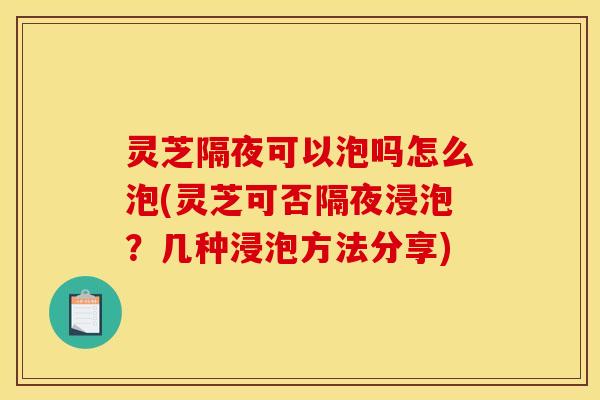 灵芝隔夜可以泡吗怎么泡(灵芝可否隔夜浸泡?几种浸泡方法分享)