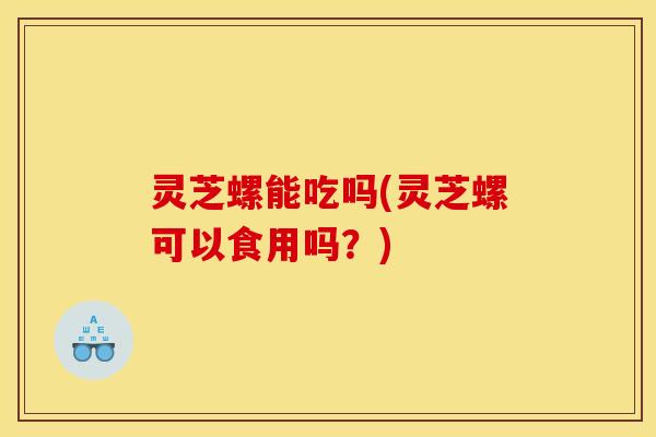 灵芝螺能吃吗(灵芝螺可以食用吗？)
