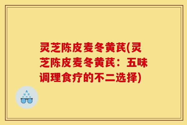 灵芝陈皮麦冬黄芪(灵芝陈皮麦冬黄芪：五味调理食疗的不二选择)