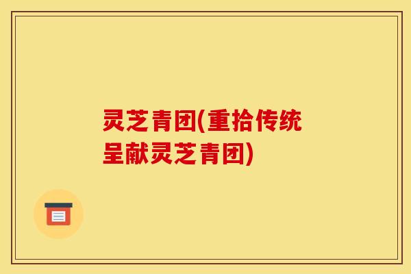 灵芝青团(重拾传统 呈献灵芝青团)