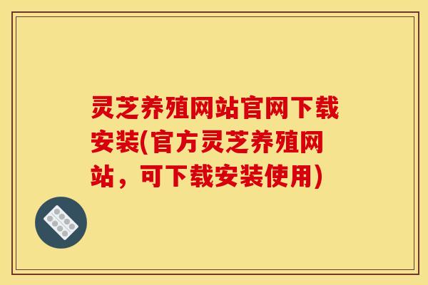 灵芝养殖网站官网下载安装(官方灵芝养殖网站,可下载安装使用)