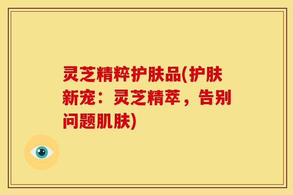 灵芝精粹护肤品(护肤新宠：灵芝精萃，告别问题肌肤)